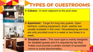 8
TYPES OF GUESTROOMS
 Cabana : A room adjacent to the pool area.
 Apartment : Target for long stay guests. Open
kitchens, cooking equipment, dryer, washer are
usually available in the room. Housekeeping services
are only provided once in a week or two times in a
week.
 Disabled room : This room type is mainly designed
for disabled guests and it is required by law that
hotels must provide a certain number of accessible
rooms to avoid discrimination.
 