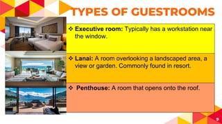 9
TYPES OF GUESTROOMS
 Executive room: Typically has a workstation near
the window.
 Lanai: A room overlooking a landscaped area, a
view or garden. Commonly found in resort.
 Penthouse: A room that opens onto the roof.
 