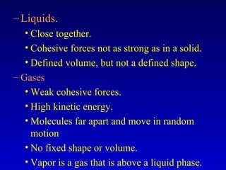 –Liquids.
• Close together.
• Cohesive forces not as strong as in a solid.
• Defined volume, but not a defined shape.
– Gases
• Weak cohesive forces.
• High kinetic energy.
• Molecules far apart and move in random
motion
• No fixed shape or volume.
• Vapor is a gas that is above a liquid phase.
 