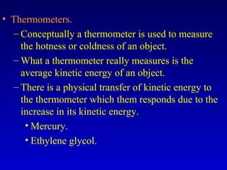 • Thermometers.
– Conceptually a thermometer is used to measure
the hotness or coldness of an object.
– What a thermometer really measures is the
average kinetic energy of an object.
– There is a physical transfer of kinetic energy to
the thermometer which them responds due to the
increase in its kinetic energy.
• Mercury.
• Ethylene glycol.
 