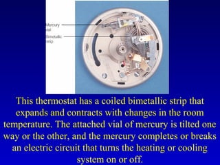 This thermostat has a coiled bimetallic strip that
expands and contracts with changes in the room
temperature. The attached vial of mercury is tilted one
way or the other, and the mercury completes or breaks
an electric circuit that turns the heating or cooling
system on or off.
 