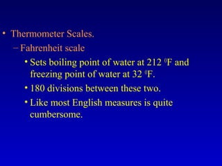 • Thermometer Scales.
– Fahrenheit scale
• Sets boiling point of water at 212 O
F and
freezing point of water at 32 O
F.
• 180 divisions between these two.
• Like most English measures is quite
cumbersome.
 