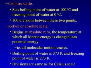 –Celsius scale.
• Sets boiling point of water at 100 O
C and
freezing point of water at 0 O
C.
• 100 divisions between these two points.
– Kelvin or absolute scale.
• Begins at absolute zero, the temperature at
which all kinetic energy is changed into
potential energy.
–ie, all molecular motion ceases.
• Boiling point of water is 373 K and freezing
point of water is 273 K.
• Divisions are same as for Celsius scale
 