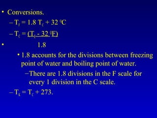 • Conversions.
– TF = 1.8 TC + 32 O
C
– TC = (TF - 32 O
F)
• 1.8
• 1.8 accounts for the divisions between freezing
point of water and boiling point of water.
–There are 1.8 divisions in the F scale for
every 1 division in the C scale.
– TK = TC + 273.
 
