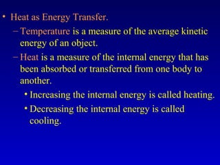 • Heat as Energy Transfer.
– Temperature is a measure of the average kinetic
energy of an object.
– Heat is a measure of the internal energy that has
been absorbed or transferred from one body to
another.
• Increasing the internal energy is called heating.
• Decreasing the internal energy is called
cooling.
 