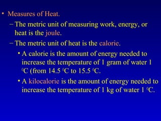 • Measures of Heat.
– The metric unit of measuring work, energy, or
heat is the joule.
– The metric unit of heat is the calorie.
• A calorie is the amount of energy needed to
increase the temperature of 1 gram of water 1
O
C (from 14.5 O
C to 15.5 O
C.
• A kilocalorie is the amount of energy needed to
increase the temperature of 1 kg of water 1 O
C.
 