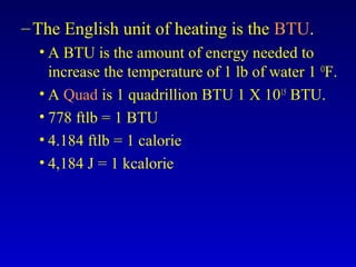 –The English unit of heating is the BTU.
• A BTU is the amount of energy needed to
increase the temperature of 1 lb of water 1 O
F.
• A Quad is 1 quadrillion BTU 1 X 1015
BTU.
• 778 ftlb = 1 BTU
• 4.184 ftlb = 1 calorie
• 4,184 J = 1 kcalorie
 