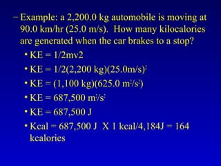 – Example: a 2,200.0 kg automobile is moving at
90.0 km/hr (25.0 m/s). How many kilocalories
are generated when the car brakes to a stop?
• KE = 1/2mv2
• KE = 1/2(2,200 kg)(25.0m/s)2
• KE = (1,100 kg)(625.0 m2
/s2
)
• KE = 687,500 m2
/s2
• KE = 687,500 J
• Kcal = 687,500 J X 1 kcal/4,184J = 164
kcalories
 