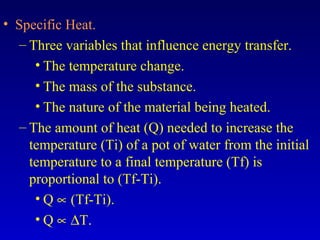 • Specific Heat.
– Three variables that influence energy transfer.
• The temperature change.
• The mass of the substance.
• The nature of the material being heated.
– The amount of heat (Q) needed to increase the
temperature (Ti) of a pot of water from the initial
temperature to a final temperature (Tf) is
proportional to (Tf-Ti).
• Q ∝ (Tf-Ti).
• Q ∝ ∆T.
 