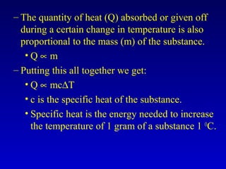 – The quantity of heat (Q) absorbed or given off
during a certain change in temperature is also
proportional to the mass (m) of the substance.
• Q ∝ m
– Putting this all together we get:
• Q ∝ mc∆T
• c is the specific heat of the substance.
• Specific heat is the energy needed to increase
the temperature of 1 gram of a substance 1 O
C.
 