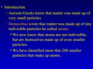 • Introduction.
– Ancient Greeks knew that matter was made up of
very small particles.
– Democritus wrote that matter was made up of tiny
indivisible particles he called atoms.
• We now know that atoms are not indivisible,
but are themselves made up of even smaller
particles.
• We have identified more that 200 smaller
particles that make up atoms.
 