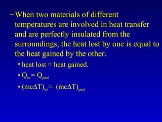 –When two materials of different
temperatures are involved in heat transfer
and are perfectly insulated from the
surroundings, the heat lost by one is equal to
the heat gained by the other.
• heat lost = heat gained.
• Qlost= Qgained
• (mc∆T)lost= (mc∆T)gained
 