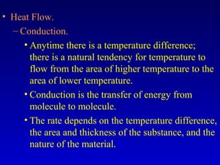 • Heat Flow.
– Conduction.
• Anytime there is a temperature difference;
there is a natural tendency for temperature to
flow from the area of higher temperature to the
area of lower temperature.
• Conduction is the transfer of energy from
molecule to molecule.
• The rate depends on the temperature difference,
the area and thickness of the substance, and the
nature of the material.
 