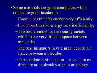 • Some materials are good conductors while
others are good insulators.
–Conductors transfer energy very efficiently.
–Insulators transfer energy very inefficiently,
–The best conductors are usually metals
which have very little air space between
molecules.
–The best insulators have a great deal of air
space between molecules.
–The absolute best insulator is a vacuum as
there are no molecules to pass on energy.
 