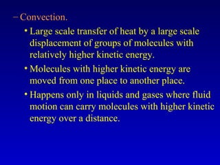 – Convection.
• Large scale transfer of heat by a large scale
displacement of groups of molecules with
relatively higher kinetic energy.
• Molecules with higher kinetic energy are
moved from one place to another place.
• Happens only in liquids and gases where fluid
motion can carry molecules with higher kinetic
energy over a distance.
 