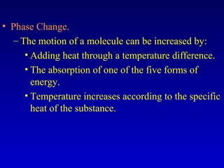 • Phase Change.
– The motion of a molecule can be increased by:
• Adding heat through a temperature difference.
• The absorption of one of the five forms of
energy.
• Temperature increases according to the specific
heat of the substance.
 