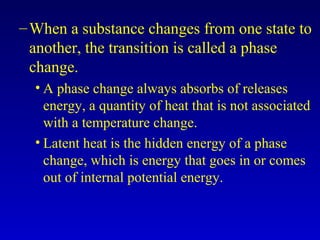 –When a substance changes from one state to
another, the transition is called a phase
change.
• A phase change always absorbs of releases
energy, a quantity of heat that is not associated
with a temperature change.
• Latent heat is the hidden energy of a phase
change, which is energy that goes in or comes
out of internal potential energy.
 