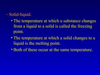 – Solid-liquid.
• The temperature at which a substance changes
from a liquid to a solid is called the freezing
point.
• The temperature at which a solid changes to a
liquid is the melting point.
• Both of these occur at the same temperature.
 