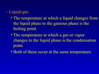 – Liquid-gas.
• The temperature at which a liquid changes from
the liquid phase to the gaseous phase is the
boiling point.
• The temperature at which a gas or vapor
changes to the liquid phase is the condensation
point.
• Both of these occur at the same temperature.
 