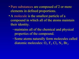 • Pure substances are composed of 2 or more
elements in defined proportions.
• A molecule is the smallest particle of a
compound in which all of the atoms maintain
their identity.
–maintains all of the chemical and physical
properties of the compound.
–Some atoms naturally form molecules called
diatomic molecules: O2, F2, Cl2, N2, Br2,
 