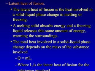 – Latent heat of fusion.
• The latent heat of fusion is the heat involved in
a solid-liquid phase change in melting or
freezing.
• A melting solid absorbs energy and a freezing
liquid releases this same amount of energy,
warming the surroundings.
• The total heat involved in a solid-liquid phase
change depends on the mass of the substance
involved.
–Q = mLf
–Where Lfis the latent heat of fusion for the
 