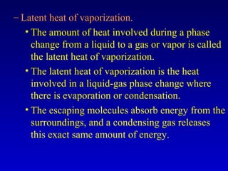 – Latent heat of vaporization.
• The amount of heat involved during a phase
change from a liquid to a gas or vapor is called
the latent heat of vaporization.
• The latent heat of vaporization is the heat
involved in a liquid-gas phase change where
there is evaporation or condensation.
• The escaping molecules absorb energy from the
surroundings, and a condensing gas releases
this exact same amount of energy.
 