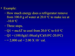 • Example:
– How much energy does a refrigerator remove
from 100.0 g of water at 20.0 O
C to make ice at
-10.0 O
C
– Three steps.
– Q1 = mc∆T to cool from 20.0 O
C to 0.0 O
C
– Q1 = (100.0g)(1.00cal/gO
C)(0.0O
C-20.0O
C)
– = 2,000 cal = 2.00 X 10 3
cal.
 