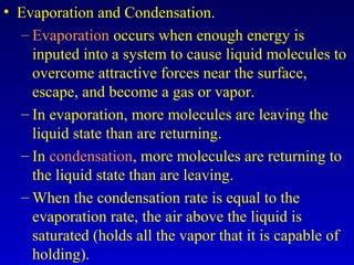 • Evaporation and Condensation.
– Evaporation occurs when enough energy is
inputed into a system to cause liquid molecules to
overcome attractive forces near the surface,
escape, and become a gas or vapor.
– In evaporation, more molecules are leaving the
liquid state than are returning.
– In condensation, more molecules are returning to
the liquid state than are leaving.
– When the condensation rate is equal to the
evaporation rate, the air above the liquid is
saturated (holds all the vapor that it is capable of
holding).
 