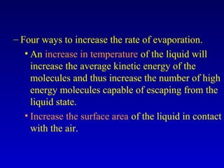 – Four ways to increase the rate of evaporation.
• An increase in temperature of the liquid will
increase the average kinetic energy of the
molecules and thus increase the number of high
energy molecules capable of escaping from the
liquid state.
• Increase the surface area of the liquid in contact
with the air.
 