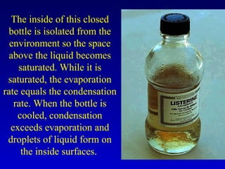 The inside of this closed
bottle is isolated from the
environment so the space
above the liquid becomes
saturated. While it is
saturated, the evaporation
rate equals the condensation
rate. When the bottle is
cooled, condensation
exceeds evaporation and
droplets of liquid form on
the inside surfaces.
 