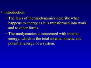 • Introduction.
– The laws of thermodynamics describe what
happens to energy as it is transformed into work
and to other forms.
– Thermodynamics is concerned with internal
energy, which is the total internal kinetic and
potential energy of a system.
 