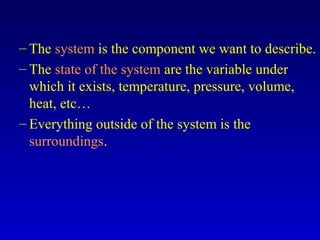 – The system is the component we want to describe.
– The state of the system are the variable under
which it exists, temperature, pressure, volume,
heat, etc…
– Everything outside of the system is the
surroundings.
 
