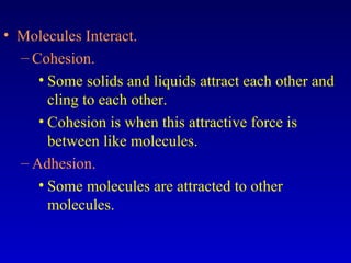 • Molecules Interact.
– Cohesion.
• Some solids and liquids attract each other and
cling to each other.
• Cohesion is when this attractive force is
between like molecules.
– Adhesion.
• Some molecules are attracted to other
molecules.
 