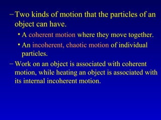 –Two kinds of motion that the particles of an
object can have.
• A coherent motion where they move together.
• An incoherent, chaotic motion of individual
particles.
– Work on an object is associated with coherent
motion, while heating an object is associated with
its internal incoherent motion.
 