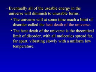 – Eventually all of the useable energy in the
universe will diminish to unusable forms.
• The universe will at some time reach a limit of
disorder called the heat death of the universe.
• The heat death of the universe is the theoretical
limit of disorder, with all molecules spread far,
far apart, vibrating slowly with a uniform low
temperature.
 