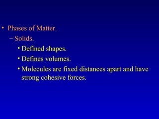 • Phases of Matter.
– Solids.
• Defined shapes.
• Defines volumes.
• Molecules are fixed distances apart and have
strong cohesive forces.
 