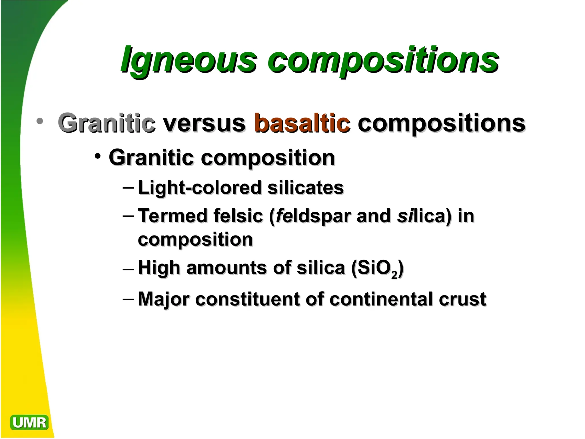 Igneous compositions
Igneous compositions
• Granitic
Granitic versus
versus basaltic
basaltic compositions
compositions
• Granitic
Granitic composition
composition
– Light-colored silicates
Light-colored silicates
– Termed
Termed felsic
felsic (
(fe
feldspar and
ldspar and si
silica) in
lica) in
composition
composition
– High amounts of silica (SiO
High amounts of silica (SiO2
2)
)
– Major constituent of continental crust
Major constituent of continental crust
 