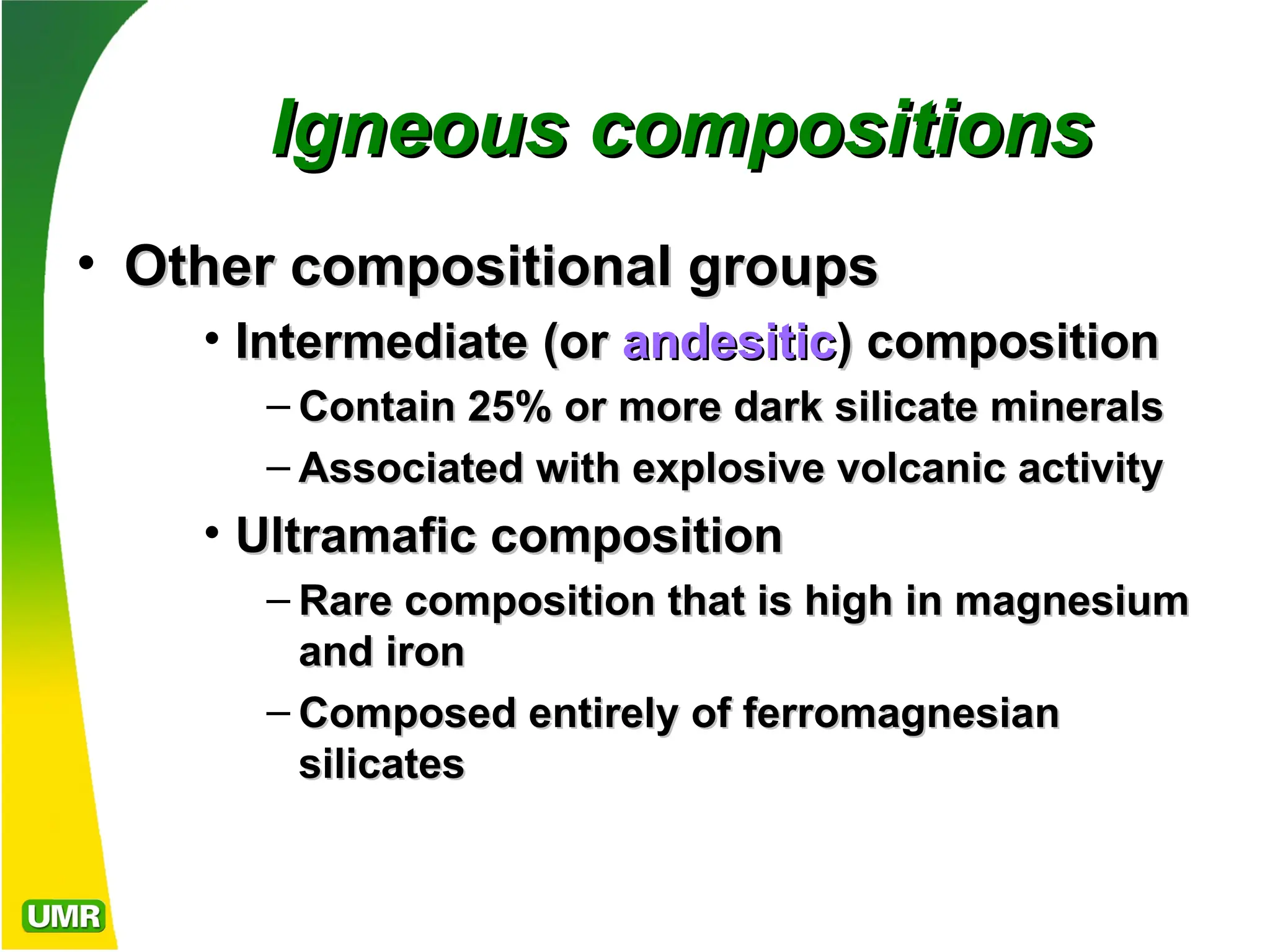 Igneous compositions
Igneous compositions
• Other compositional groups
Other compositional groups
• Intermediate
Intermediate (or
(or andesitic
andesitic) composition
) composition
– Contain 25% or more dark silicate minerals
Contain 25% or more dark silicate minerals
– Associated with explosive volcanic activity
Associated with explosive volcanic activity
• Ultramafic
Ultramafic composition
composition
– Rare composition that is high in magnesium
Rare composition that is high in magnesium
and iron
and iron
– Composed entirely of ferromagnesian
Composed entirely of ferromagnesian
silicates
silicates
 