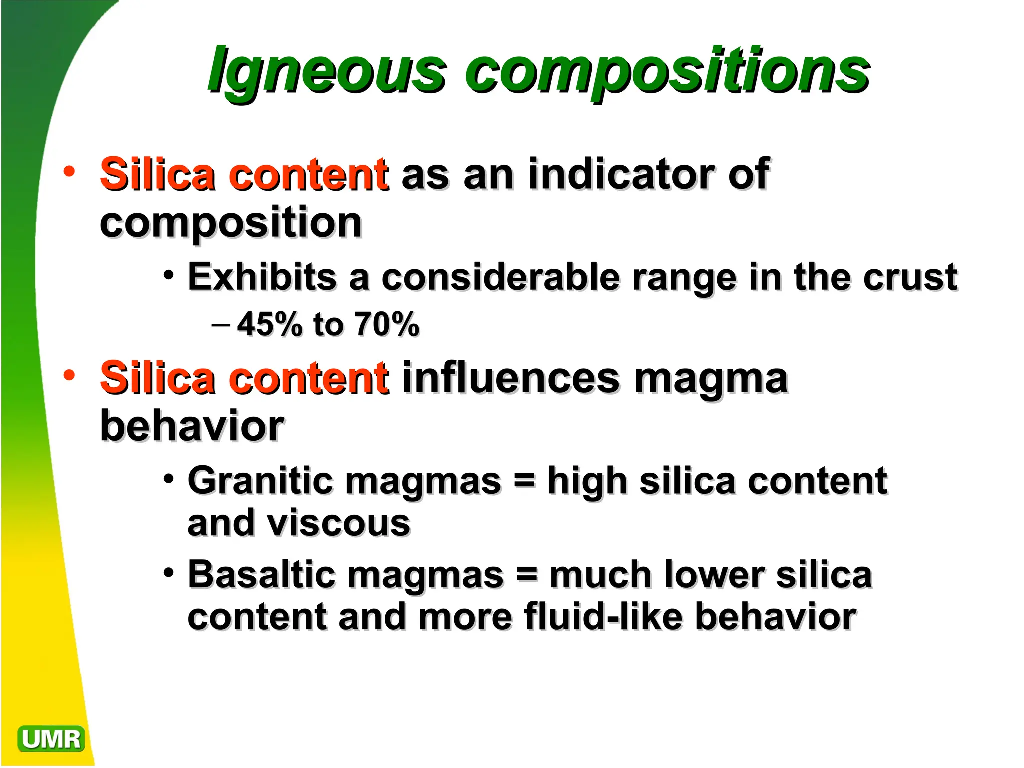 Igneous compositions
Igneous compositions
• Silica content
Silica content as an indicator of
as an indicator of
composition
composition
• Exhibits a considerable range in the crust
Exhibits a considerable range in the crust
– 45% to 70%
45% to 70%
• Silica content
Silica content influences magma
influences magma
behavior
behavior
• Granitic magmas = high silica content
Granitic magmas = high silica content
and viscous
and viscous
• Basaltic magmas = much lower silica
Basaltic magmas = much lower silica
content and more fluid-like behavior
content and more fluid-like behavior
 