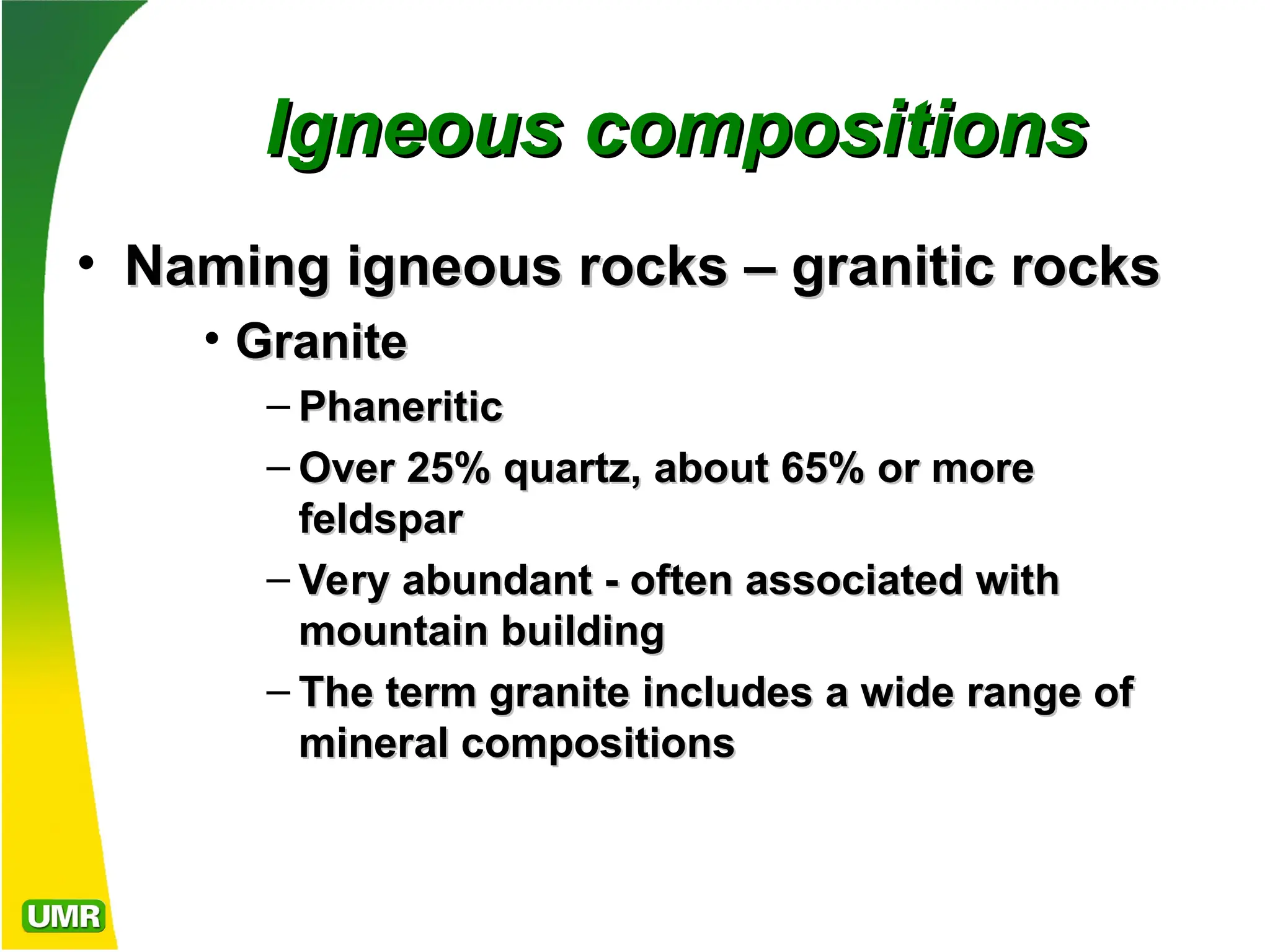 Igneous compositions
Igneous compositions
• Naming igneous rocks – granitic rocks
Naming igneous rocks – granitic rocks
• Granite
Granite
– Phaneritic
Phaneritic
– Over 25% quartz, about 65% or more
Over 25% quartz, about 65% or more
feldspar
feldspar
– Very abundant - often associated with
Very abundant - often associated with
mountain building
mountain building
– The term granite includes a wide range of
The term granite includes a wide range of
mineral compositions
mineral compositions
 