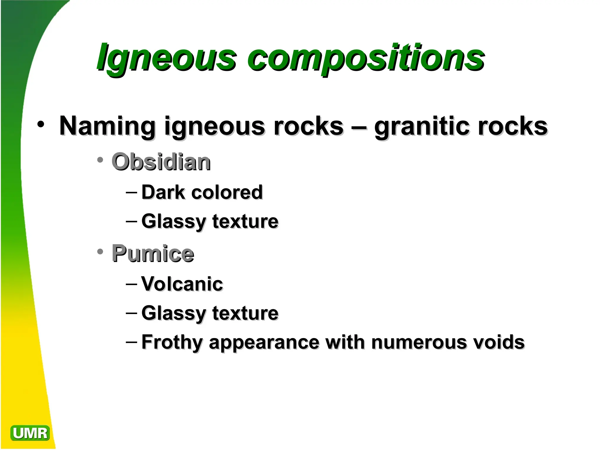 Igneous compositions
Igneous compositions
• Naming igneous rocks – granitic rocks
Naming igneous rocks – granitic rocks
• Obsidian
Obsidian
– Dark colored
Dark colored
– Glassy texture
Glassy texture
• Pumice
Pumice
– Volcanic
Volcanic
– Glassy texture
Glassy texture
– Frothy appearance with numerous voids
Frothy appearance with numerous voids
 