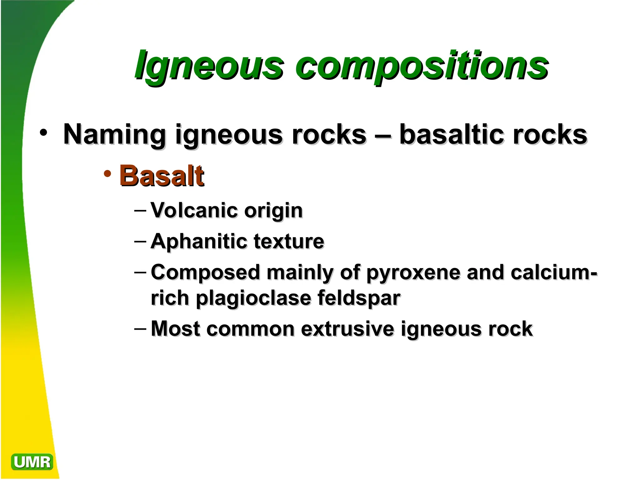 Igneous compositions
Igneous compositions
• Naming igneous rocks – basaltic rocks
Naming igneous rocks – basaltic rocks
• Basalt
Basalt
– Volcanic origin
Volcanic origin
– Aphanitic texture
Aphanitic texture
– Composed mainly of pyroxene and calcium-
Composed mainly of pyroxene and calcium-
rich plagioclase feldspar
rich plagioclase feldspar
– Most common extrusive igneous rock
Most common extrusive igneous rock
 