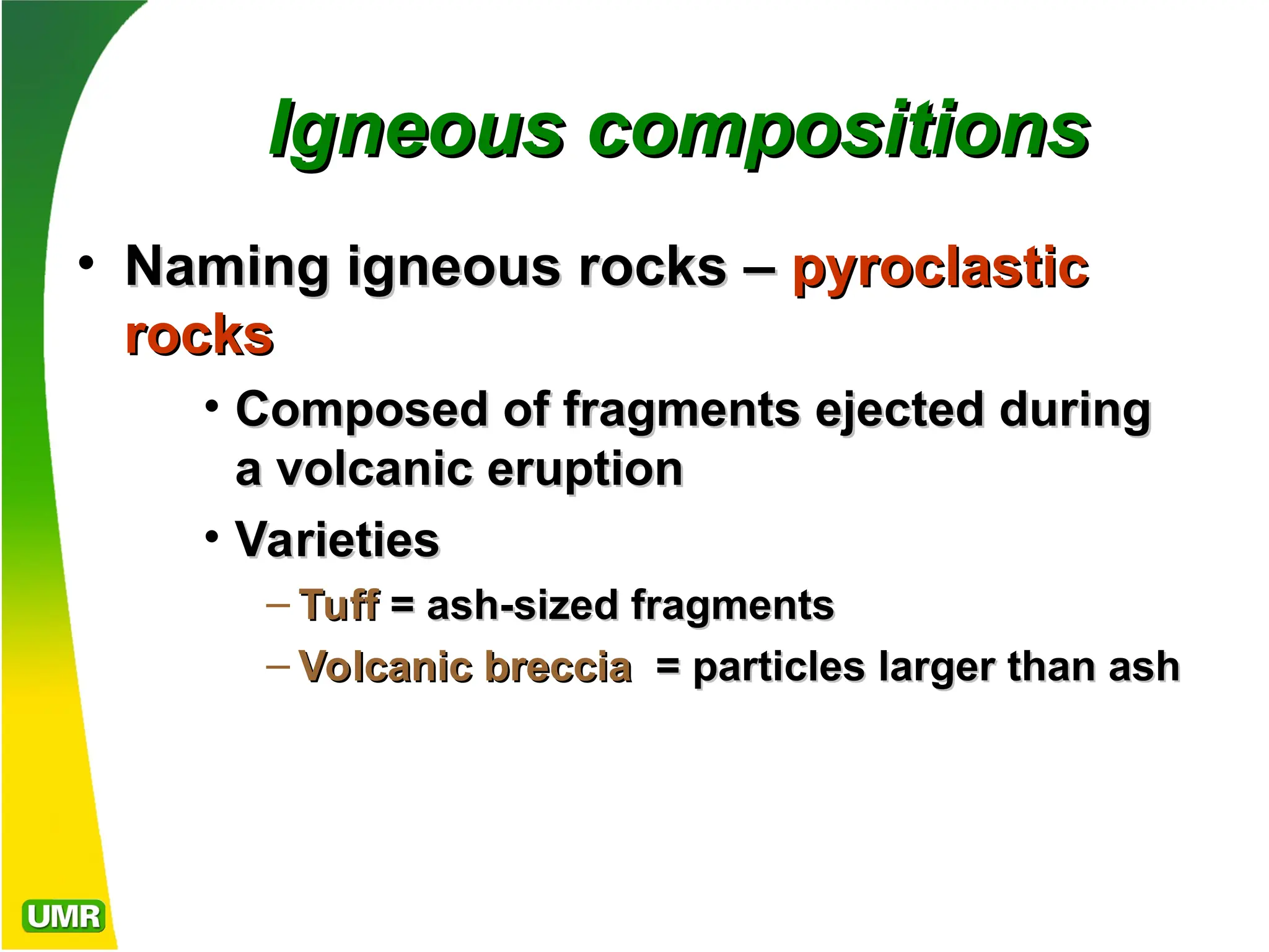 Igneous compositions
Igneous compositions
• Naming igneous rocks –
Naming igneous rocks – pyroclastic
pyroclastic
rocks
rocks
• Composed of fragments ejected during
Composed of fragments ejected during
a volcanic eruption
a volcanic eruption
• Varieties
Varieties
– Tuff
Tuff = ash-sized fragments
= ash-sized fragments
– Volcanic breccia
Volcanic breccia = particles larger than ash
= particles larger than ash
 
