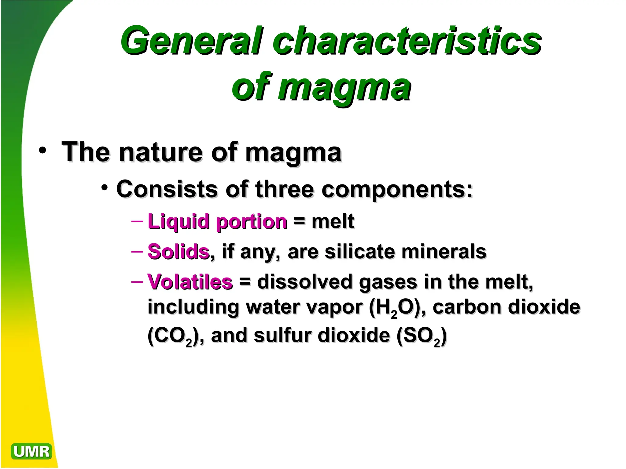 General characteristics
General characteristics
of magma
of magma
• The nature of magma
The nature of magma
• Consists of three components:
Consists of three components:
– Liquid portion
Liquid portion =
= melt
melt
– Solids
Solids, if any, are silicate minerals
, if any, are silicate minerals
– Volatiles
Volatiles = dissolved gases in the melt,
= dissolved gases in the melt,
including water vapor (H
including water vapor (H2
2O), carbon dioxide
O), carbon dioxide
(CO
(CO2
2), and sulfur dioxide (SO
), and sulfur dioxide (SO2
2)
)
 
