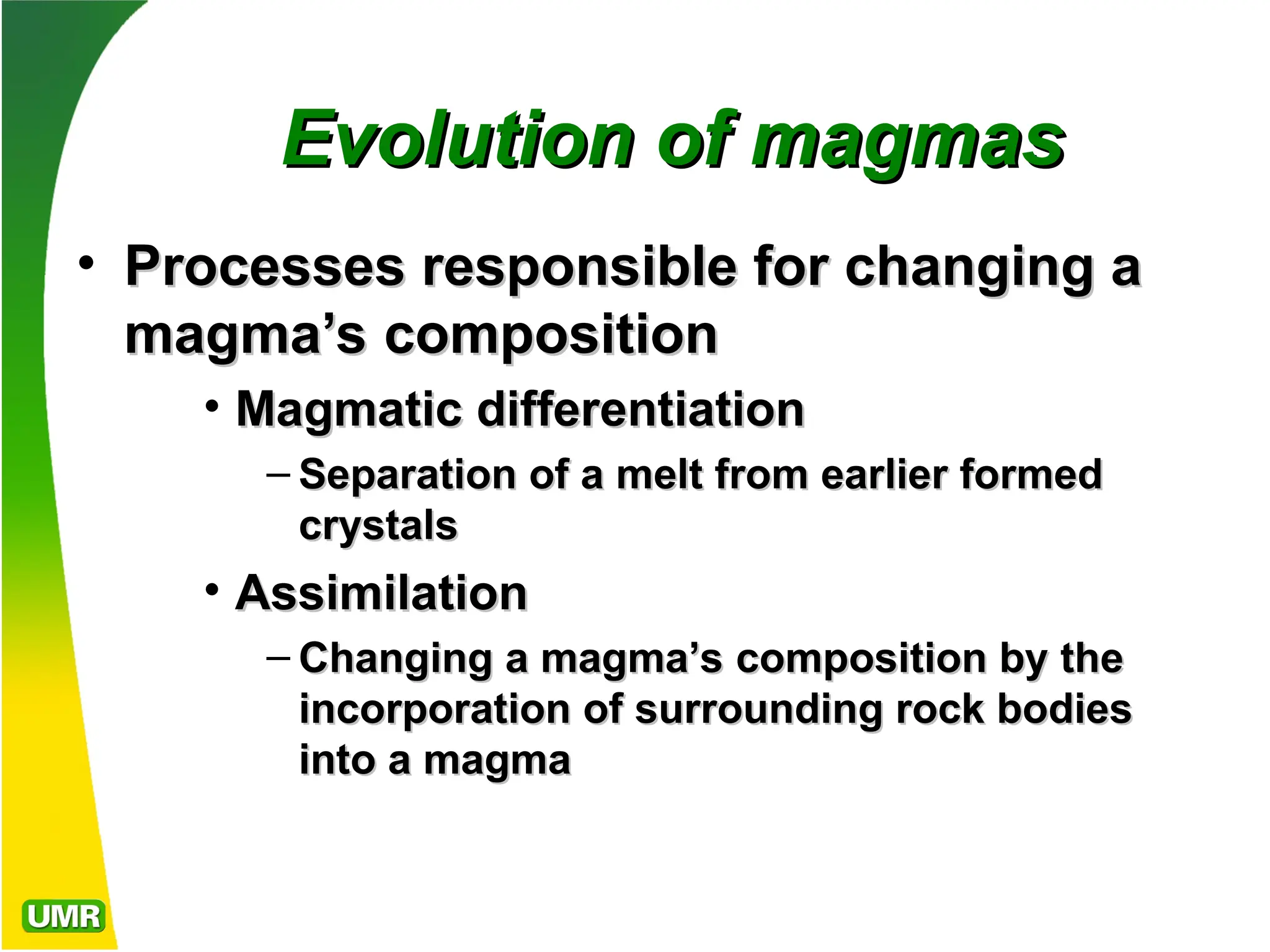 Evolution of magmas
Evolution of magmas
• Processes responsible for changing a
Processes responsible for changing a
magma’s composition
magma’s composition
• Magmatic differentiation
Magmatic differentiation
– Separation of a melt from earlier formed
Separation of a melt from earlier formed
crystals
crystals
• Assimilation
Assimilation
– Changing a magma’s composition by the
Changing a magma’s composition by the
incorporation of surrounding rock bodies
incorporation of surrounding rock bodies
into a magma
into a magma
 