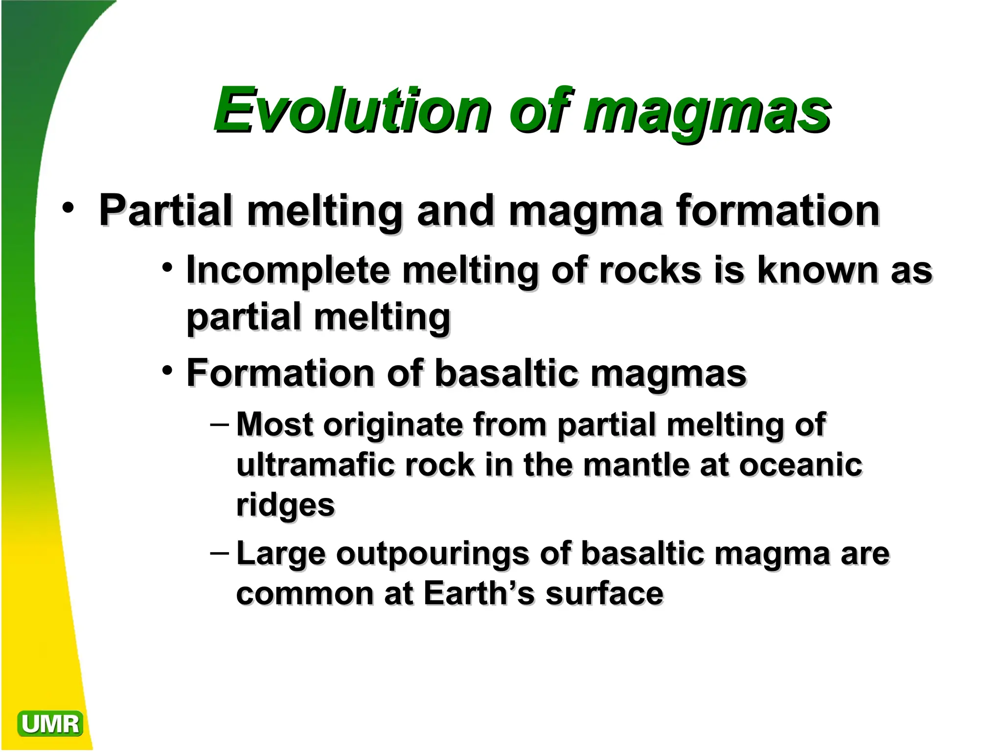 Evolution of magmas
Evolution of magmas
• Partial melting and magma formation
Partial melting and magma formation
• Incomplete melting of rocks is known as
Incomplete melting of rocks is known as
partial melting
partial melting
• Formation of basaltic magmas
Formation of basaltic magmas
– Most originate from partial melting of
Most originate from partial melting of
ultramafic rock in the mantle at oceanic
ultramafic rock in the mantle at oceanic
ridges
ridges
– Large outpourings of basaltic magma are
Large outpourings of basaltic magma are
common at Earth’s surface
common at Earth’s surface
 