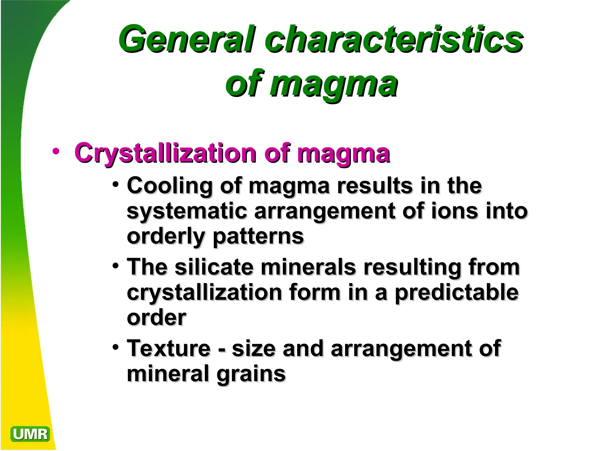 General characteristics
General characteristics
of magma
of magma
• Crystallization of magma
Crystallization of magma
• Cooling of magma results in the
Cooling of magma results in the
systematic arrangement of ions into
systematic arrangement of ions into
orderly patterns
orderly patterns
• The silicate minerals resulting from
The silicate minerals resulting from
crystallization form in a predictable
crystallization form in a predictable
order
order
• Texture - size and arrangement of
Texture - size and arrangement of
mineral grains
mineral grains
 