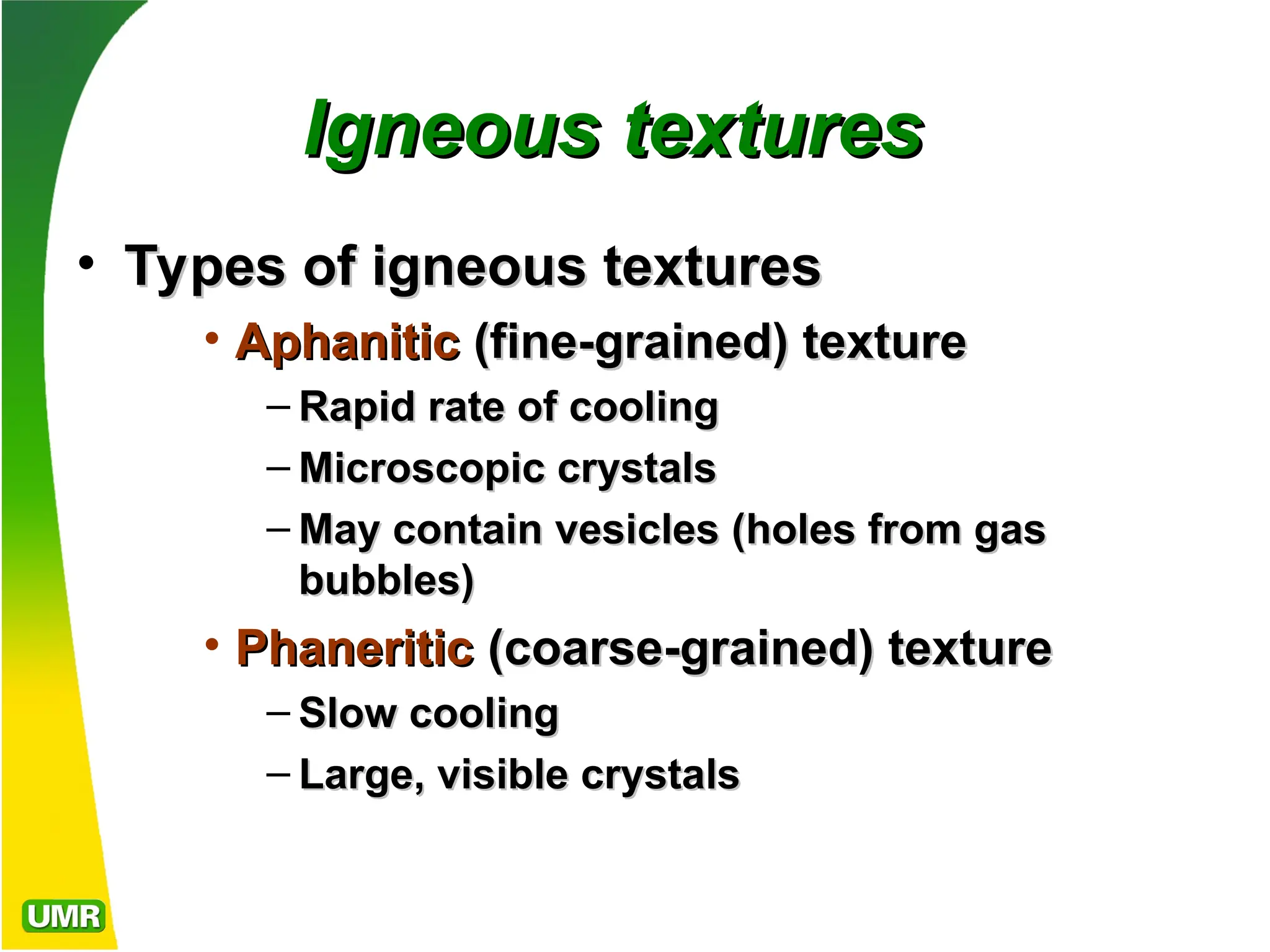 Igneous textures
Igneous textures
• Types of igneous textures
Types of igneous textures
• Aphanitic
Aphanitic (fine-grained) texture
(fine-grained) texture
– Rapid rate of cooling
Rapid rate of cooling
– Microscopic crystals
Microscopic crystals
– May contain
May contain vesicles
vesicles (holes from gas
(holes from gas
bubbles)
bubbles)
• Phaneritic
Phaneritic (coarse-grained) texture
(coarse-grained) texture
– Slow cooling
Slow cooling
– Large, visible crystals
Large, visible crystals
 