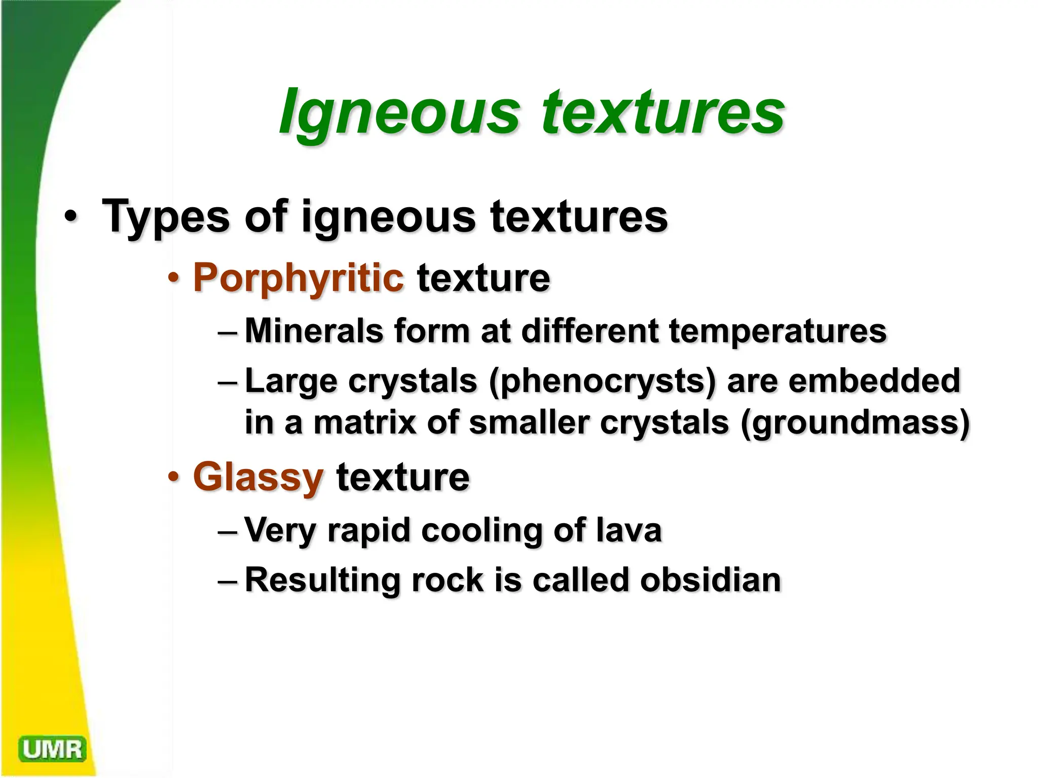 Igneous textures
• Types of igneous textures
• Porphyritic texture
– Minerals form at different temperatures
– Large crystals (phenocrysts) are embedded
in a matrix of smaller crystals (groundmass)
• Glassy texture
– Very rapid cooling of lava
– Resulting rock is called obsidian
 
