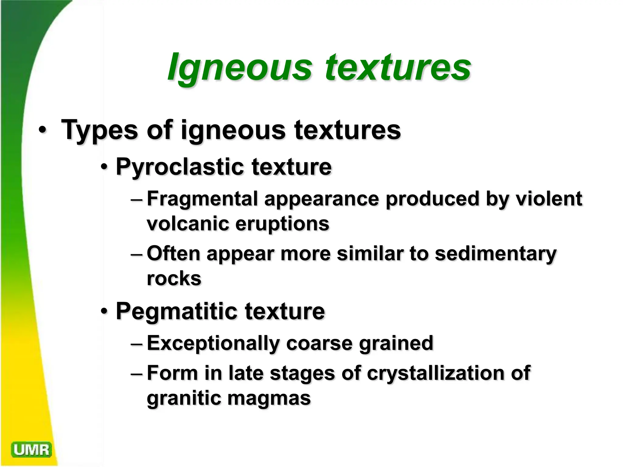 Igneous textures
• Types of igneous textures
• Pyroclastic texture
– Fragmental appearance produced by violent
volcanic eruptions
– Often appear more similar to sedimentary
rocks
• Pegmatitic texture
– Exceptionally coarse grained
– Form in late stages of crystallization of
granitic magmas
 
